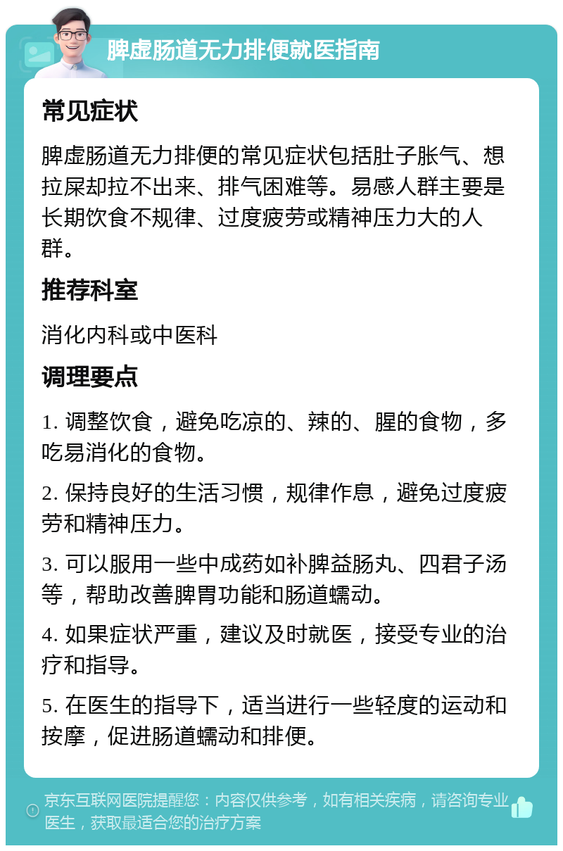 脾虚肠道无力排便就医指南 常见症状 脾虚肠道无力排便的常见症状包括肚子胀气、想拉屎却拉不出来、排气困难等。易感人群主要是长期饮食不规律、过度疲劳或精神压力大的人群。 推荐科室 消化内科或中医科 调理要点 1. 调整饮食，避免吃凉的、辣的、腥的食物，多吃易消化的食物。 2. 保持良好的生活习惯，规律作息，避免过度疲劳和精神压力。 3. 可以服用一些中成药如补脾益肠丸、四君子汤等，帮助改善脾胃功能和肠道蠕动。 4. 如果症状严重，建议及时就医，接受专业的治疗和指导。 5. 在医生的指导下，适当进行一些轻度的运动和按摩，促进肠道蠕动和排便。