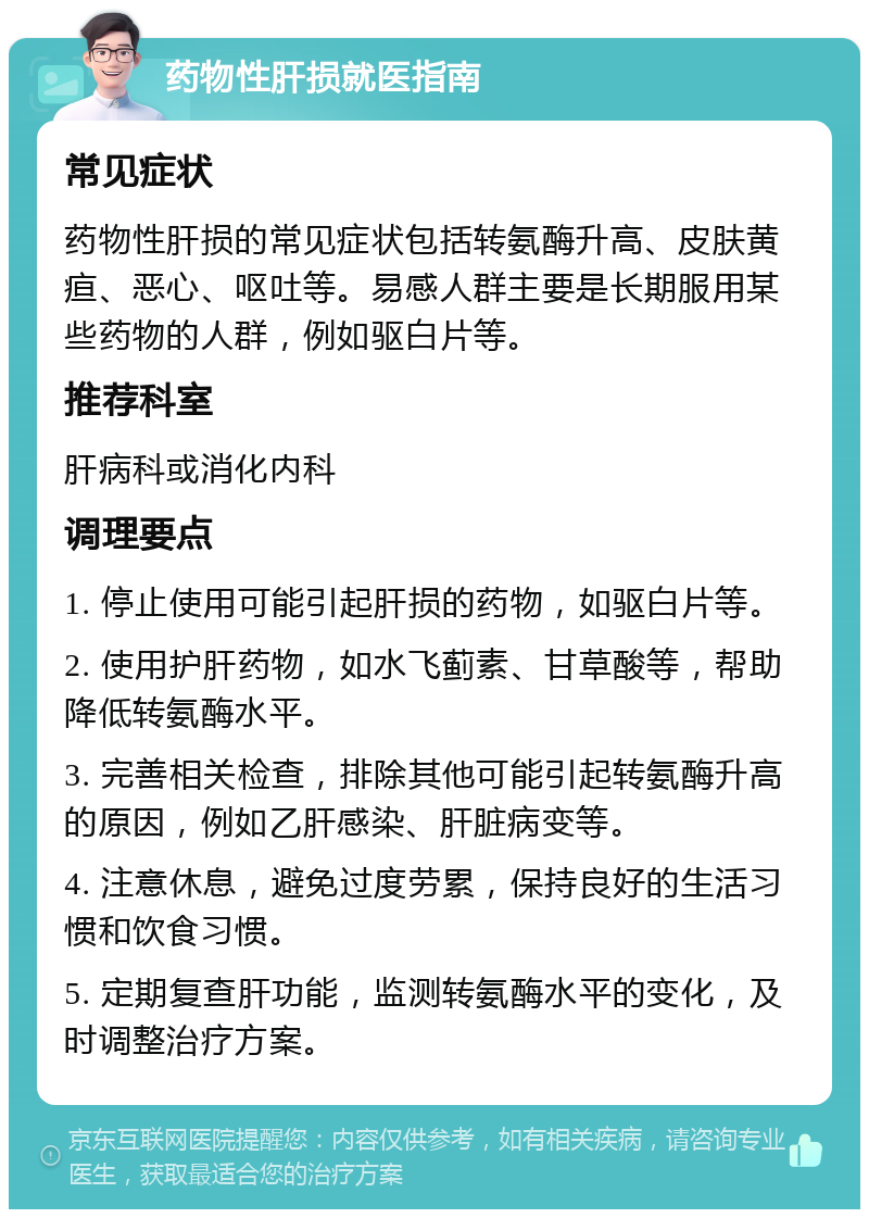 药物性肝损就医指南 常见症状 药物性肝损的常见症状包括转氨酶升高、皮肤黄疸、恶心、呕吐等。易感人群主要是长期服用某些药物的人群，例如驱白片等。 推荐科室 肝病科或消化内科 调理要点 1. 停止使用可能引起肝损的药物，如驱白片等。 2. 使用护肝药物，如水飞蓟素、甘草酸等，帮助降低转氨酶水平。 3. 完善相关检查，排除其他可能引起转氨酶升高的原因，例如乙肝感染、肝脏病变等。 4. 注意休息，避免过度劳累，保持良好的生活习惯和饮食习惯。 5. 定期复查肝功能，监测转氨酶水平的变化，及时调整治疗方案。