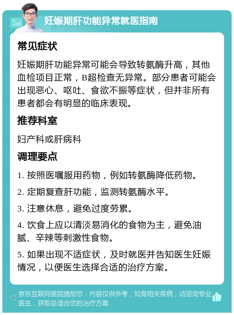 妊娠期肝功能异常就医指南 常见症状 妊娠期肝功能异常可能会导致转氨酶升高，其他血检项目正常，B超检查无异常。部分患者可能会出现恶心、呕吐、食欲不振等症状，但并非所有患者都会有明显的临床表现。 推荐科室 妇产科或肝病科 调理要点 1. 按照医嘱服用药物，例如转氨酶降低药物。 2. 定期复查肝功能，监测转氨酶水平。 3. 注意休息，避免过度劳累。 4. 饮食上应以清淡易消化的食物为主，避免油腻、辛辣等刺激性食物。 5. 如果出现不适症状，及时就医并告知医生妊娠情况，以便医生选择合适的治疗方案。