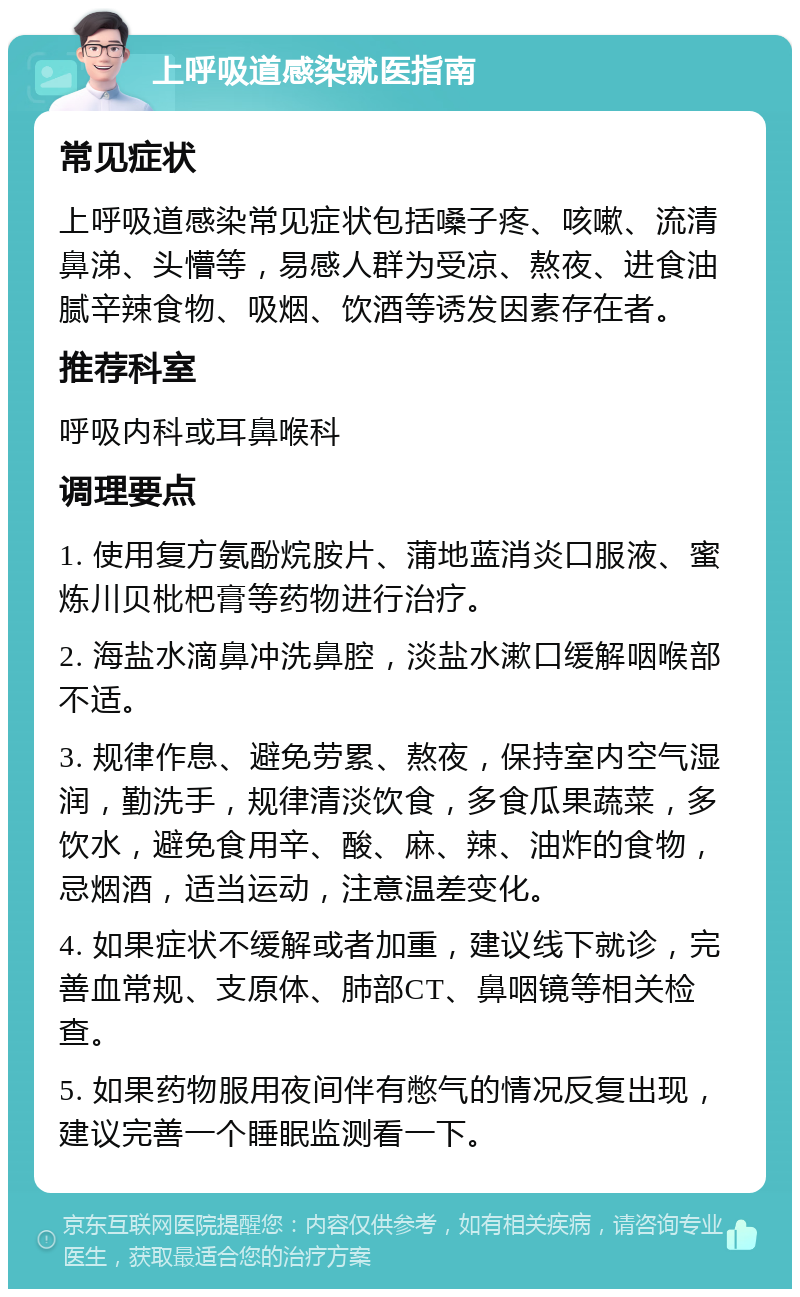 上呼吸道感染就医指南 常见症状 上呼吸道感染常见症状包括嗓子疼、咳嗽、流清鼻涕、头懵等，易感人群为受凉、熬夜、进食油腻辛辣食物、吸烟、饮酒等诱发因素存在者。 推荐科室 呼吸内科或耳鼻喉科 调理要点 1. 使用复方氨酚烷胺片、蒲地蓝消炎口服液、蜜炼川贝枇杷膏等药物进行治疗。 2. 海盐水滴鼻冲洗鼻腔，淡盐水漱口缓解咽喉部不适。 3. 规律作息、避免劳累、熬夜，保持室内空气湿润，勤洗手，规律清淡饮食，多食瓜果蔬菜，多饮水，避免食用辛、酸、麻、辣、油炸的食物，忌烟酒，适当运动，注意温差变化。 4. 如果症状不缓解或者加重，建议线下就诊，完善血常规、支原体、肺部CT、鼻咽镜等相关检查。 5. 如果药物服用夜间伴有憋气的情况反复出现，建议完善一个睡眠监测看一下。