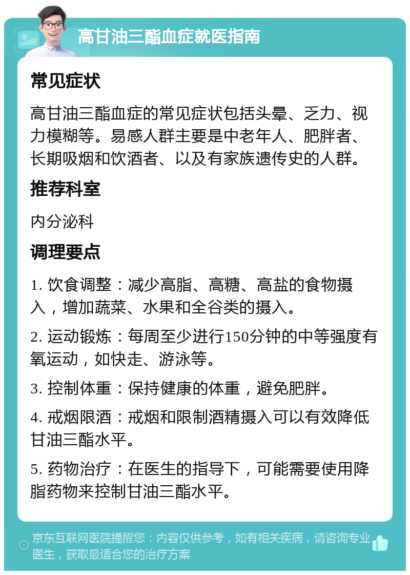 高甘油三酯血症就医指南 常见症状 高甘油三酯血症的常见症状包括头晕、乏力、视力模糊等。易感人群主要是中老年人、肥胖者、长期吸烟和饮酒者、以及有家族遗传史的人群。 推荐科室 内分泌科 调理要点 1. 饮食调整：减少高脂、高糖、高盐的食物摄入，增加蔬菜、水果和全谷类的摄入。 2. 运动锻炼：每周至少进行150分钟的中等强度有氧运动，如快走、游泳等。 3. 控制体重：保持健康的体重，避免肥胖。 4. 戒烟限酒：戒烟和限制酒精摄入可以有效降低甘油三酯水平。 5. 药物治疗：在医生的指导下，可能需要使用降脂药物来控制甘油三酯水平。