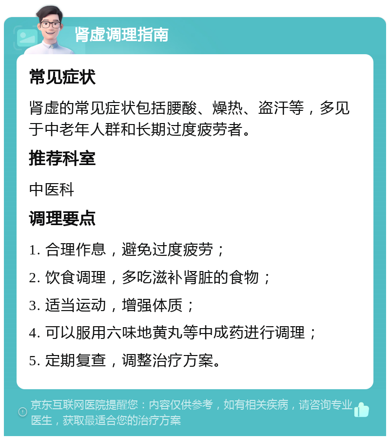 肾虚调理指南 常见症状 肾虚的常见症状包括腰酸、燥热、盗汗等，多见于中老年人群和长期过度疲劳者。 推荐科室 中医科 调理要点 1. 合理作息，避免过度疲劳； 2. 饮食调理，多吃滋补肾脏的食物； 3. 适当运动，增强体质； 4. 可以服用六味地黄丸等中成药进行调理； 5. 定期复查，调整治疗方案。