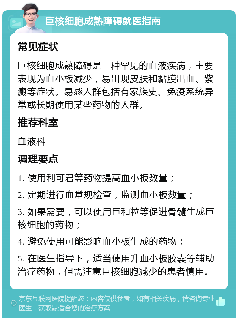 巨核细胞成熟障碍就医指南 常见症状 巨核细胞成熟障碍是一种罕见的血液疾病，主要表现为血小板减少，易出现皮肤和黏膜出血、紫癜等症状。易感人群包括有家族史、免疫系统异常或长期使用某些药物的人群。 推荐科室 血液科 调理要点 1. 使用利可君等药物提高血小板数量； 2. 定期进行血常规检查，监测血小板数量； 3. 如果需要，可以使用巨和粒等促进骨髓生成巨核细胞的药物； 4. 避免使用可能影响血小板生成的药物； 5. 在医生指导下，适当使用升血小板胶囊等辅助治疗药物，但需注意巨核细胞减少的患者慎用。