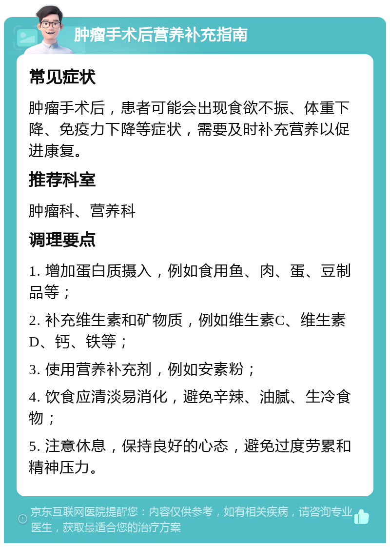 肿瘤手术后营养补充指南 常见症状 肿瘤手术后，患者可能会出现食欲不振、体重下降、免疫力下降等症状，需要及时补充营养以促进康复。 推荐科室 肿瘤科、营养科 调理要点 1. 增加蛋白质摄入，例如食用鱼、肉、蛋、豆制品等； 2. 补充维生素和矿物质，例如维生素C、维生素D、钙、铁等； 3. 使用营养补充剂，例如安素粉； 4. 饮食应清淡易消化，避免辛辣、油腻、生冷食物； 5. 注意休息，保持良好的心态，避免过度劳累和精神压力。