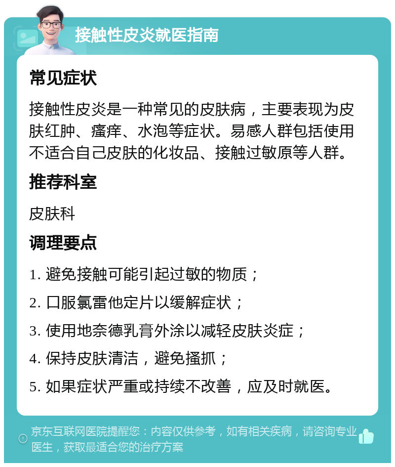 接触性皮炎就医指南 常见症状 接触性皮炎是一种常见的皮肤病，主要表现为皮肤红肿、瘙痒、水泡等症状。易感人群包括使用不适合自己皮肤的化妆品、接触过敏原等人群。 推荐科室 皮肤科 调理要点 1. 避免接触可能引起过敏的物质； 2. 口服氯雷他定片以缓解症状； 3. 使用地奈德乳膏外涂以减轻皮肤炎症； 4. 保持皮肤清洁，避免搔抓； 5. 如果症状严重或持续不改善，应及时就医。