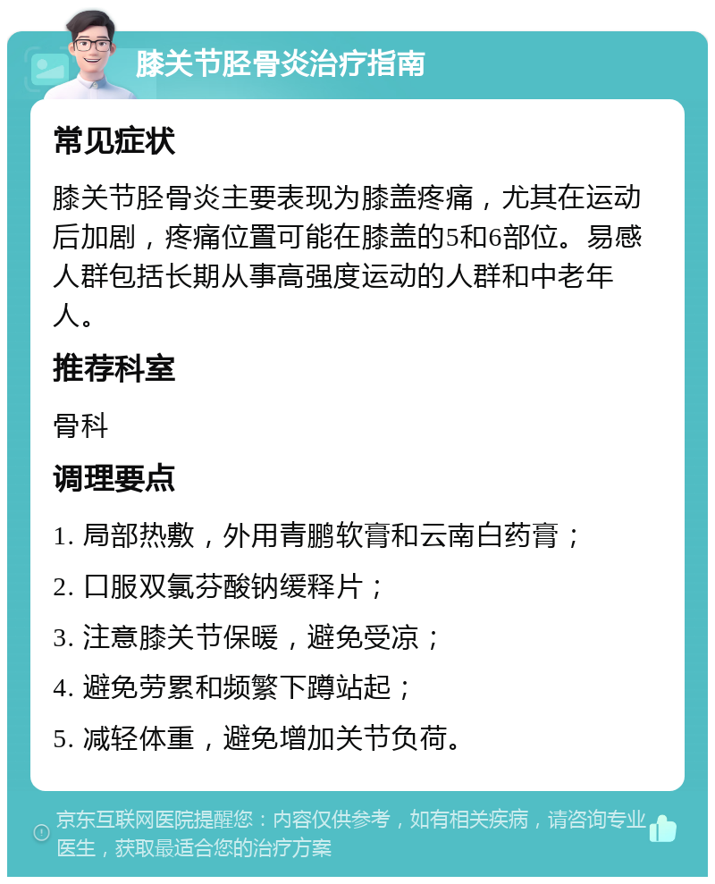 膝关节胫骨炎治疗指南 常见症状 膝关节胫骨炎主要表现为膝盖疼痛，尤其在运动后加剧，疼痛位置可能在膝盖的5和6部位。易感人群包括长期从事高强度运动的人群和中老年人。 推荐科室 骨科 调理要点 1. 局部热敷，外用青鹏软膏和云南白药膏； 2. 口服双氯芬酸钠缓释片； 3. 注意膝关节保暖，避免受凉； 4. 避免劳累和频繁下蹲站起； 5. 减轻体重，避免增加关节负荷。