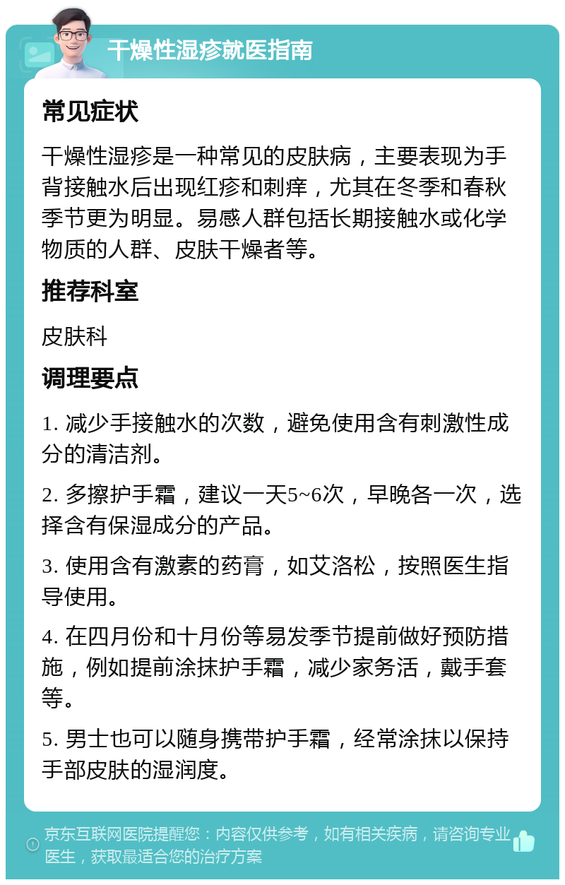 干燥性湿疹就医指南 常见症状 干燥性湿疹是一种常见的皮肤病，主要表现为手背接触水后出现红疹和刺痒，尤其在冬季和春秋季节更为明显。易感人群包括长期接触水或化学物质的人群、皮肤干燥者等。 推荐科室 皮肤科 调理要点 1. 减少手接触水的次数，避免使用含有刺激性成分的清洁剂。 2. 多擦护手霜，建议一天5~6次，早晚各一次，选择含有保湿成分的产品。 3. 使用含有激素的药膏，如艾洛松，按照医生指导使用。 4. 在四月份和十月份等易发季节提前做好预防措施，例如提前涂抹护手霜，减少家务活，戴手套等。 5. 男士也可以随身携带护手霜，经常涂抹以保持手部皮肤的湿润度。