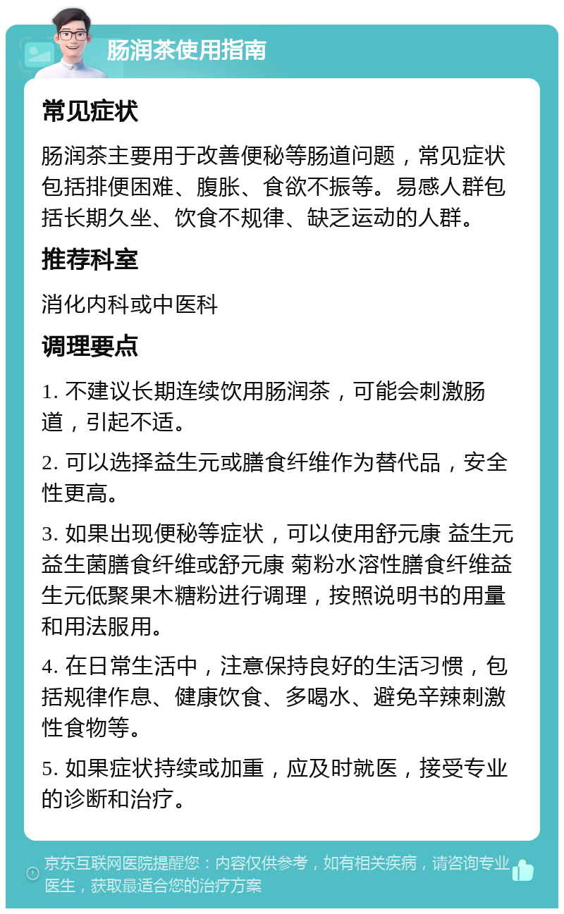 肠润茶使用指南 常见症状 肠润茶主要用于改善便秘等肠道问题，常见症状包括排便困难、腹胀、食欲不振等。易感人群包括长期久坐、饮食不规律、缺乏运动的人群。 推荐科室 消化内科或中医科 调理要点 1. 不建议长期连续饮用肠润茶，可能会刺激肠道，引起不适。 2. 可以选择益生元或膳食纤维作为替代品，安全性更高。 3. 如果出现便秘等症状，可以使用舒元康 益生元益生菌膳食纤维或舒元康 菊粉水溶性膳食纤维益生元低聚果木糖粉进行调理，按照说明书的用量和用法服用。 4. 在日常生活中，注意保持良好的生活习惯，包括规律作息、健康饮食、多喝水、避免辛辣刺激性食物等。 5. 如果症状持续或加重，应及时就医，接受专业的诊断和治疗。