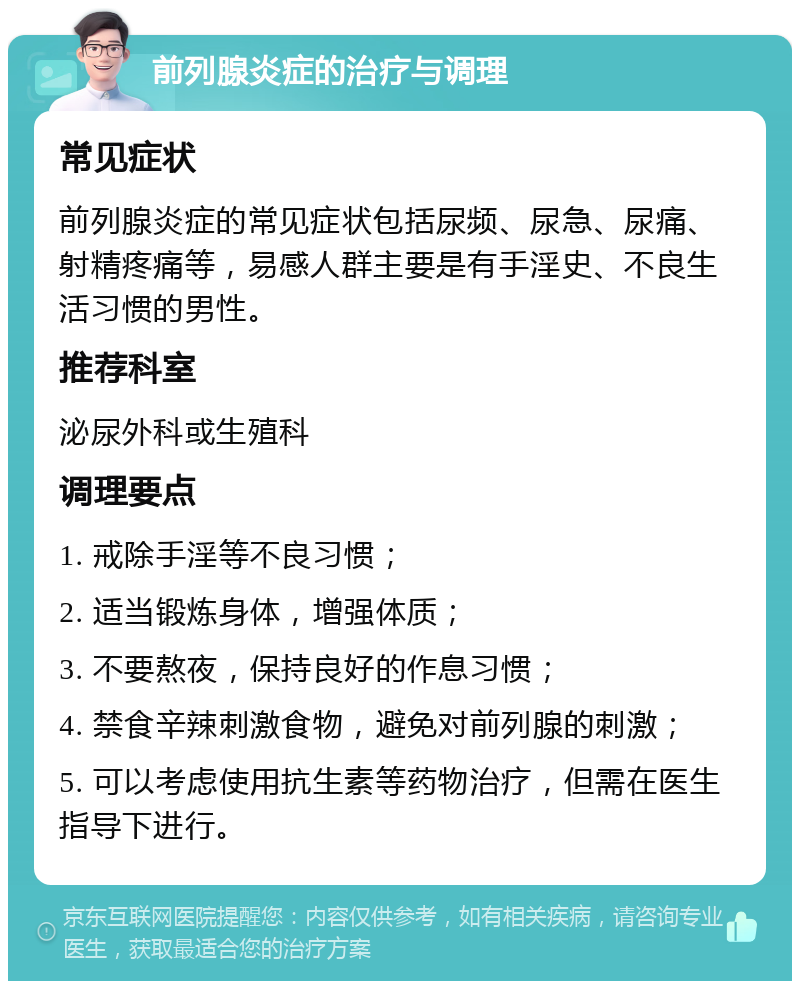 前列腺炎症的治疗与调理 常见症状 前列腺炎症的常见症状包括尿频、尿急、尿痛、射精疼痛等，易感人群主要是有手淫史、不良生活习惯的男性。 推荐科室 泌尿外科或生殖科 调理要点 1. 戒除手淫等不良习惯； 2. 适当锻炼身体，增强体质； 3. 不要熬夜，保持良好的作息习惯； 4. 禁食辛辣刺激食物，避免对前列腺的刺激； 5. 可以考虑使用抗生素等药物治疗，但需在医生指导下进行。