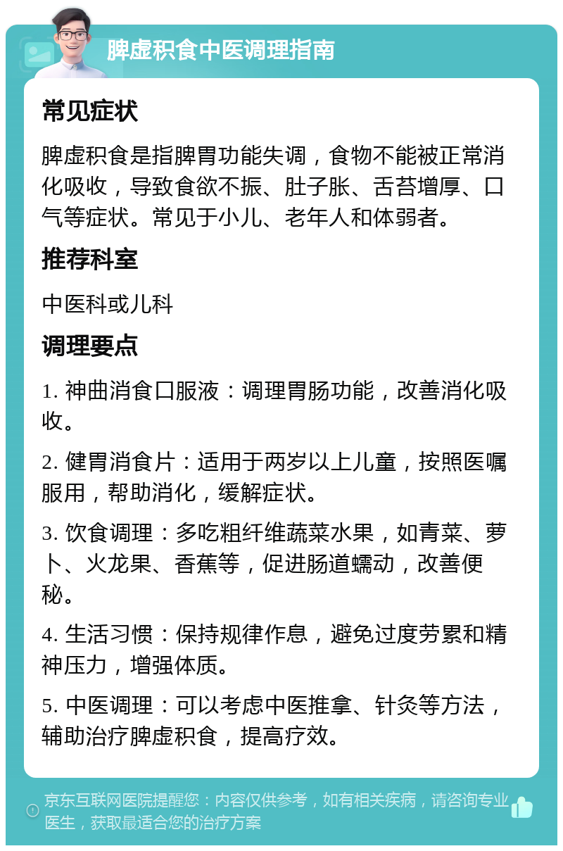 脾虚积食中医调理指南 常见症状 脾虚积食是指脾胃功能失调，食物不能被正常消化吸收，导致食欲不振、肚子胀、舌苔增厚、口气等症状。常见于小儿、老年人和体弱者。 推荐科室 中医科或儿科 调理要点 1. 神曲消食口服液：调理胃肠功能，改善消化吸收。 2. 健胃消食片：适用于两岁以上儿童，按照医嘱服用，帮助消化，缓解症状。 3. 饮食调理：多吃粗纤维蔬菜水果，如青菜、萝卜、火龙果、香蕉等，促进肠道蠕动，改善便秘。 4. 生活习惯：保持规律作息，避免过度劳累和精神压力，增强体质。 5. 中医调理：可以考虑中医推拿、针灸等方法，辅助治疗脾虚积食，提高疗效。