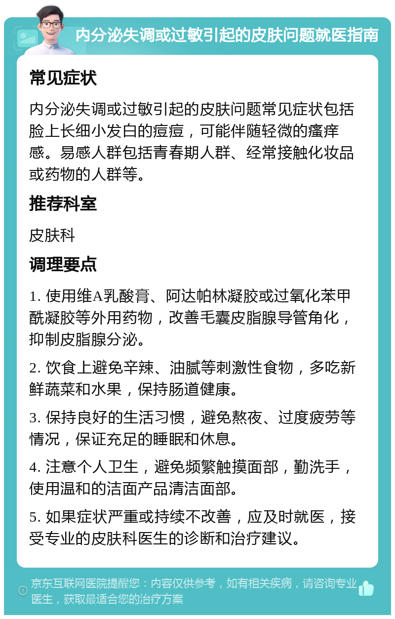 内分泌失调或过敏引起的皮肤问题就医指南 常见症状 内分泌失调或过敏引起的皮肤问题常见症状包括脸上长细小发白的痘痘，可能伴随轻微的瘙痒感。易感人群包括青春期人群、经常接触化妆品或药物的人群等。 推荐科室 皮肤科 调理要点 1. 使用维A乳酸膏、阿达帕林凝胶或过氧化苯甲酰凝胶等外用药物，改善毛囊皮脂腺导管角化，抑制皮脂腺分泌。 2. 饮食上避免辛辣、油腻等刺激性食物，多吃新鲜蔬菜和水果，保持肠道健康。 3. 保持良好的生活习惯，避免熬夜、过度疲劳等情况，保证充足的睡眠和休息。 4. 注意个人卫生，避免频繁触摸面部，勤洗手，使用温和的洁面产品清洁面部。 5. 如果症状严重或持续不改善，应及时就医，接受专业的皮肤科医生的诊断和治疗建议。