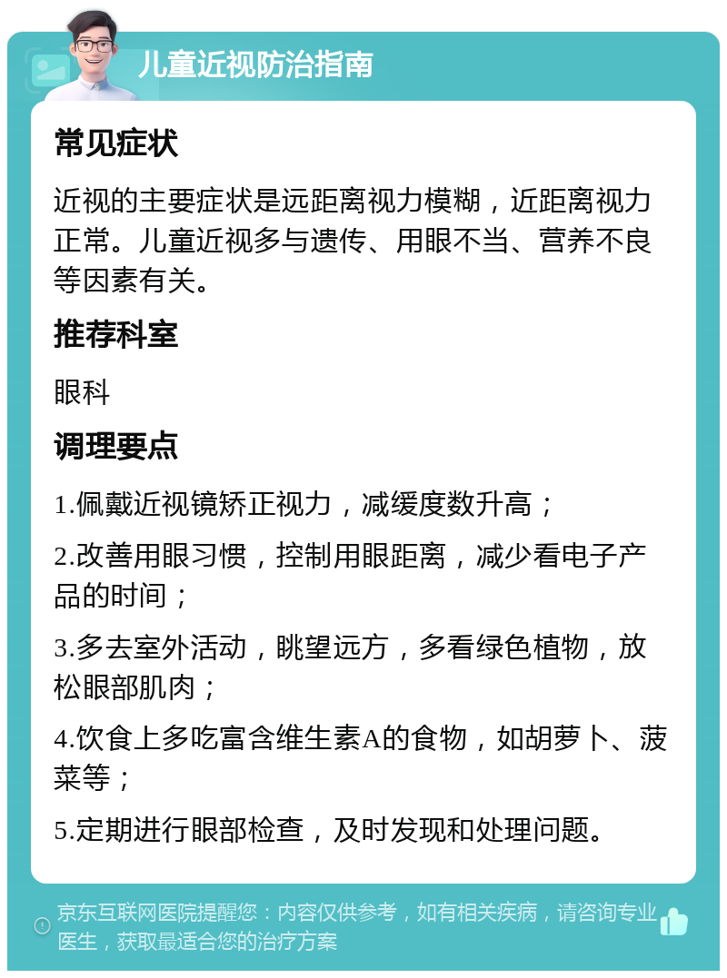 儿童近视防治指南 常见症状 近视的主要症状是远距离视力模糊，近距离视力正常。儿童近视多与遗传、用眼不当、营养不良等因素有关。 推荐科室 眼科 调理要点 1.佩戴近视镜矫正视力，减缓度数升高； 2.改善用眼习惯，控制用眼距离，减少看电子产品的时间； 3.多去室外活动，眺望远方，多看绿色植物，放松眼部肌肉； 4.饮食上多吃富含维生素A的食物，如胡萝卜、菠菜等； 5.定期进行眼部检查，及时发现和处理问题。