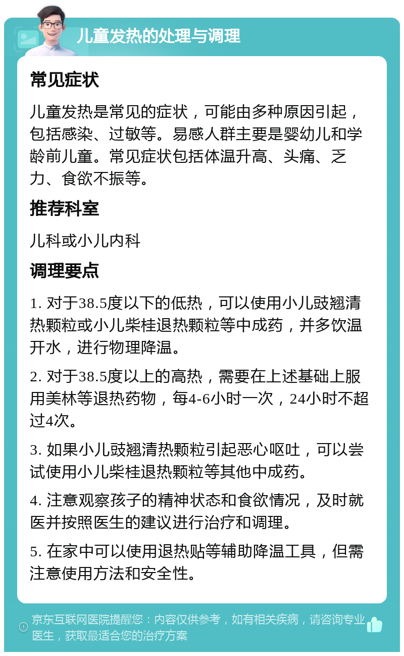 儿童发热的处理与调理 常见症状 儿童发热是常见的症状，可能由多种原因引起，包括感染、过敏等。易感人群主要是婴幼儿和学龄前儿童。常见症状包括体温升高、头痛、乏力、食欲不振等。 推荐科室 儿科或小儿内科 调理要点 1. 对于38.5度以下的低热，可以使用小儿豉翘清热颗粒或小儿柴桂退热颗粒等中成药，并多饮温开水，进行物理降温。 2. 对于38.5度以上的高热，需要在上述基础上服用美林等退热药物，每4-6小时一次，24小时不超过4次。 3. 如果小儿豉翘清热颗粒引起恶心呕吐，可以尝试使用小儿柴桂退热颗粒等其他中成药。 4. 注意观察孩子的精神状态和食欲情况，及时就医并按照医生的建议进行治疗和调理。 5. 在家中可以使用退热贴等辅助降温工具，但需注意使用方法和安全性。