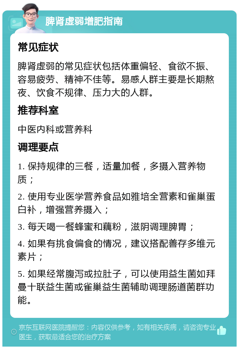 脾肾虚弱增肥指南 常见症状 脾肾虚弱的常见症状包括体重偏轻、食欲不振、容易疲劳、精神不佳等。易感人群主要是长期熬夜、饮食不规律、压力大的人群。 推荐科室 中医内科或营养科 调理要点 1. 保持规律的三餐，适量加餐，多摄入营养物质； 2. 使用专业医学营养食品如雅培全营素和雀巢蛋白补，增强营养摄入； 3. 每天喝一餐蜂蜜和藕粉，滋阴调理脾胃； 4. 如果有挑食偏食的情况，建议搭配善存多维元素片； 5. 如果经常腹泻或拉肚子，可以使用益生菌如拜曼十联益生菌或雀巢益生菌辅助调理肠道菌群功能。