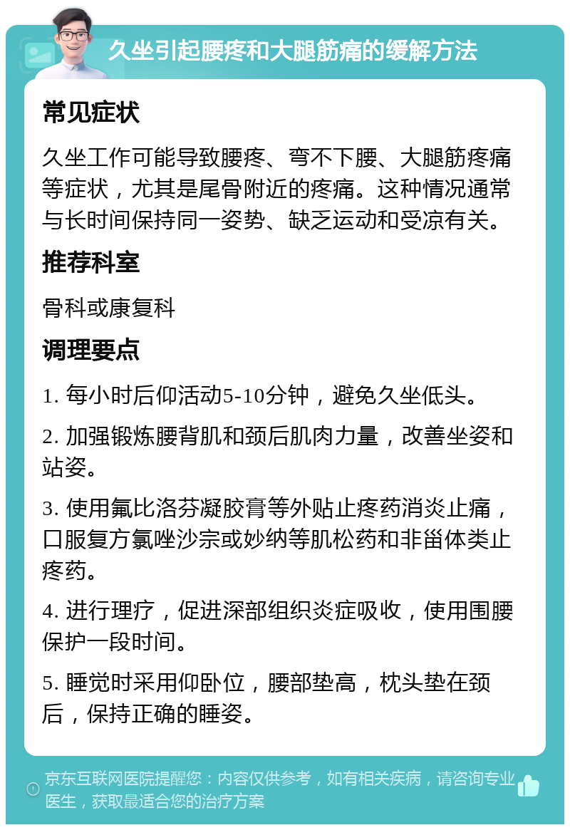 久坐引起腰疼和大腿筋痛的缓解方法 常见症状 久坐工作可能导致腰疼、弯不下腰、大腿筋疼痛等症状，尤其是尾骨附近的疼痛。这种情况通常与长时间保持同一姿势、缺乏运动和受凉有关。 推荐科室 骨科或康复科 调理要点 1. 每小时后仰活动5-10分钟，避免久坐低头。 2. 加强锻炼腰背肌和颈后肌肉力量，改善坐姿和站姿。 3. 使用氟比洛芬凝胶膏等外贴止疼药消炎止痛，口服复方氯唑沙宗或妙纳等肌松药和非甾体类止疼药。 4. 进行理疗，促进深部组织炎症吸收，使用围腰保护一段时间。 5. 睡觉时采用仰卧位，腰部垫高，枕头垫在颈后，保持正确的睡姿。