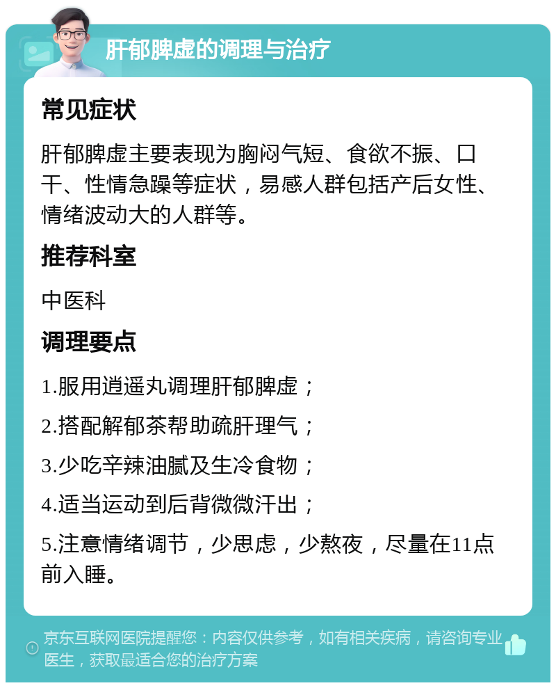 肝郁脾虚的调理与治疗 常见症状 肝郁脾虚主要表现为胸闷气短、食欲不振、口干、性情急躁等症状，易感人群包括产后女性、情绪波动大的人群等。 推荐科室 中医科 调理要点 1.服用逍遥丸调理肝郁脾虚； 2.搭配解郁茶帮助疏肝理气； 3.少吃辛辣油腻及生冷食物； 4.适当运动到后背微微汗出； 5.注意情绪调节，少思虑，少熬夜，尽量在11点前入睡。