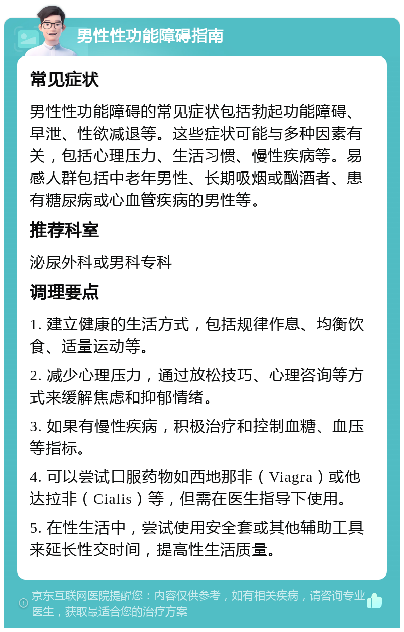 男性性功能障碍指南 常见症状 男性性功能障碍的常见症状包括勃起功能障碍、早泄、性欲减退等。这些症状可能与多种因素有关，包括心理压力、生活习惯、慢性疾病等。易感人群包括中老年男性、长期吸烟或酗酒者、患有糖尿病或心血管疾病的男性等。 推荐科室 泌尿外科或男科专科 调理要点 1. 建立健康的生活方式，包括规律作息、均衡饮食、适量运动等。 2. 减少心理压力，通过放松技巧、心理咨询等方式来缓解焦虑和抑郁情绪。 3. 如果有慢性疾病，积极治疗和控制血糖、血压等指标。 4. 可以尝试口服药物如西地那非（Viagra）或他达拉非（Cialis）等，但需在医生指导下使用。 5. 在性生活中，尝试使用安全套或其他辅助工具来延长性交时间，提高性生活质量。