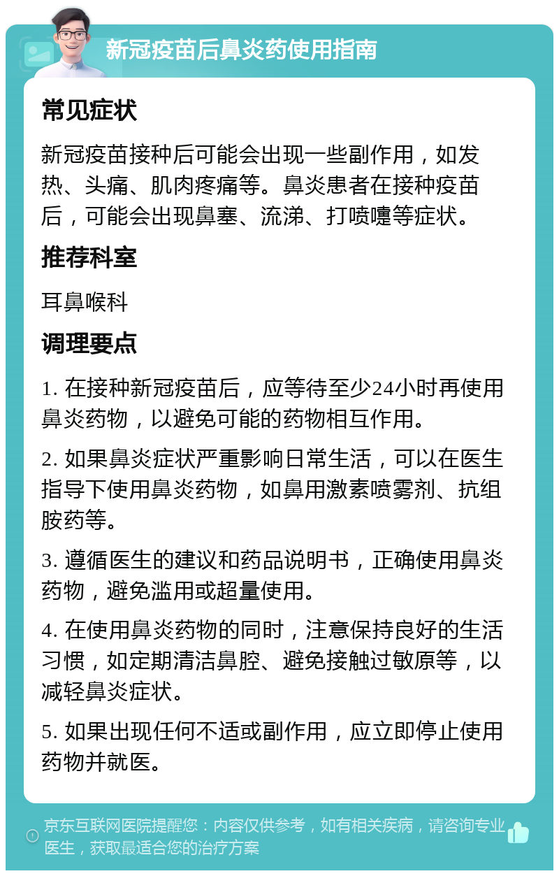 新冠疫苗后鼻炎药使用指南 常见症状 新冠疫苗接种后可能会出现一些副作用，如发热、头痛、肌肉疼痛等。鼻炎患者在接种疫苗后，可能会出现鼻塞、流涕、打喷嚏等症状。 推荐科室 耳鼻喉科 调理要点 1. 在接种新冠疫苗后，应等待至少24小时再使用鼻炎药物，以避免可能的药物相互作用。 2. 如果鼻炎症状严重影响日常生活，可以在医生指导下使用鼻炎药物，如鼻用激素喷雾剂、抗组胺药等。 3. 遵循医生的建议和药品说明书，正确使用鼻炎药物，避免滥用或超量使用。 4. 在使用鼻炎药物的同时，注意保持良好的生活习惯，如定期清洁鼻腔、避免接触过敏原等，以减轻鼻炎症状。 5. 如果出现任何不适或副作用，应立即停止使用药物并就医。