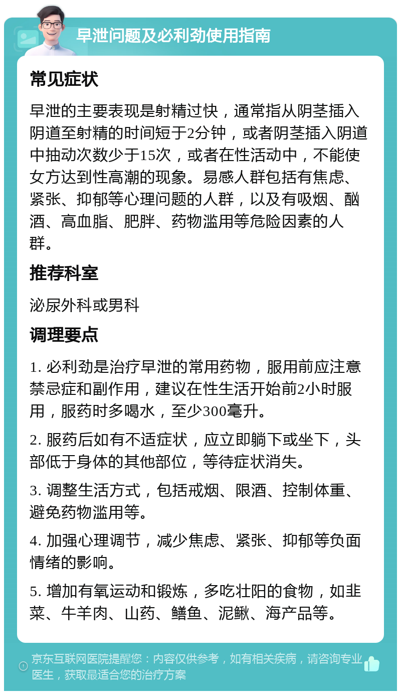 早泄问题及必利劲使用指南 常见症状 早泄的主要表现是射精过快，通常指从阴茎插入阴道至射精的时间短于2分钟，或者阴茎插入阴道中抽动次数少于15次，或者在性活动中，不能使女方达到性高潮的现象。易感人群包括有焦虑、紧张、抑郁等心理问题的人群，以及有吸烟、酗酒、高血脂、肥胖、药物滥用等危险因素的人群。 推荐科室 泌尿外科或男科 调理要点 1. 必利劲是治疗早泄的常用药物，服用前应注意禁忌症和副作用，建议在性生活开始前2小时服用，服药时多喝水，至少300毫升。 2. 服药后如有不适症状，应立即躺下或坐下，头部低于身体的其他部位，等待症状消失。 3. 调整生活方式，包括戒烟、限酒、控制体重、避免药物滥用等。 4. 加强心理调节，减少焦虑、紧张、抑郁等负面情绪的影响。 5. 增加有氧运动和锻炼，多吃壮阳的食物，如韭菜、牛羊肉、山药、鳝鱼、泥鳅、海产品等。