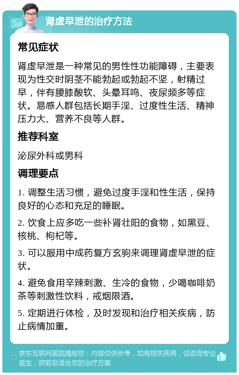 肾虚早泄的治疗方法 常见症状 肾虚早泄是一种常见的男性性功能障碍，主要表现为性交时阴茎不能勃起或勃起不坚，射精过早，伴有腰膝酸软、头晕耳鸣、夜尿频多等症状。易感人群包括长期手淫、过度性生活、精神压力大、营养不良等人群。 推荐科室 泌尿外科或男科 调理要点 1. 调整生活习惯，避免过度手淫和性生活，保持良好的心态和充足的睡眠。 2. 饮食上应多吃一些补肾壮阳的食物，如黑豆、核桃、枸杞等。 3. 可以服用中成药复方玄驹来调理肾虚早泄的症状。 4. 避免食用辛辣刺激、生冷的食物，少喝咖啡奶茶等刺激性饮料，戒烟限酒。 5. 定期进行体检，及时发现和治疗相关疾病，防止病情加重。