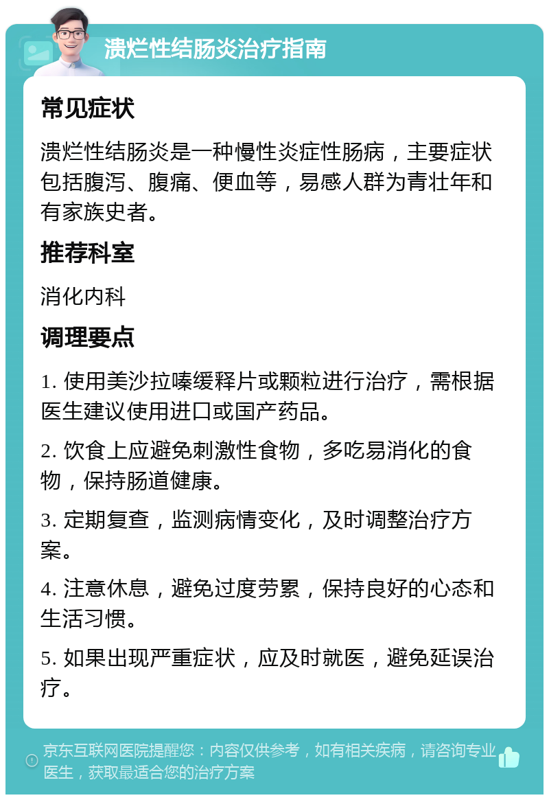 溃烂性结肠炎治疗指南 常见症状 溃烂性结肠炎是一种慢性炎症性肠病，主要症状包括腹泻、腹痛、便血等，易感人群为青壮年和有家族史者。 推荐科室 消化内科 调理要点 1. 使用美沙拉嗪缓释片或颗粒进行治疗，需根据医生建议使用进口或国产药品。 2. 饮食上应避免刺激性食物，多吃易消化的食物，保持肠道健康。 3. 定期复查，监测病情变化，及时调整治疗方案。 4. 注意休息，避免过度劳累，保持良好的心态和生活习惯。 5. 如果出现严重症状，应及时就医，避免延误治疗。