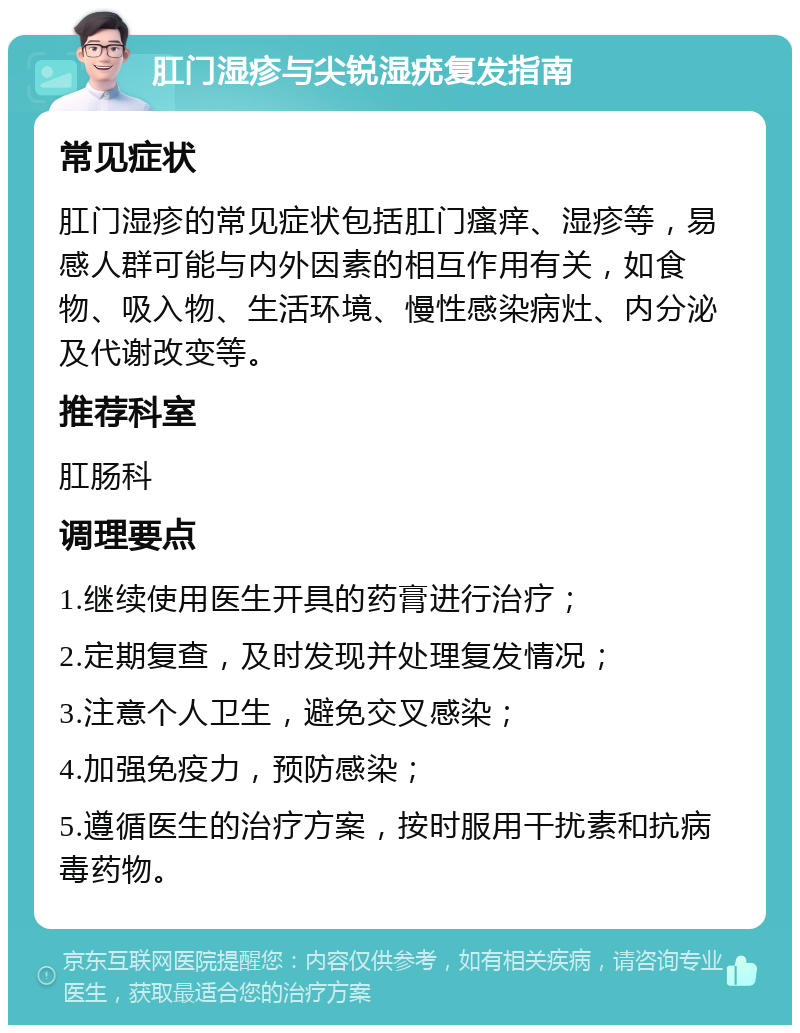 肛门湿疹与尖锐湿疣复发指南 常见症状 肛门湿疹的常见症状包括肛门瘙痒、湿疹等，易感人群可能与内外因素的相互作用有关，如食物、吸入物、生活环境、慢性感染病灶、内分泌及代谢改变等。 推荐科室 肛肠科 调理要点 1.继续使用医生开具的药膏进行治疗； 2.定期复查，及时发现并处理复发情况； 3.注意个人卫生，避免交叉感染； 4.加强免疫力，预防感染； 5.遵循医生的治疗方案，按时服用干扰素和抗病毒药物。