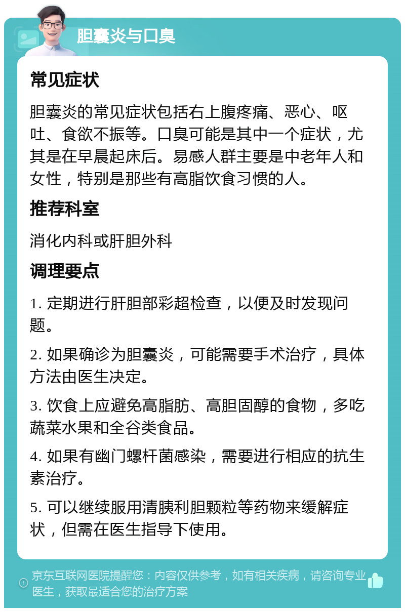 胆囊炎与口臭 常见症状 胆囊炎的常见症状包括右上腹疼痛、恶心、呕吐、食欲不振等。口臭可能是其中一个症状，尤其是在早晨起床后。易感人群主要是中老年人和女性，特别是那些有高脂饮食习惯的人。 推荐科室 消化内科或肝胆外科 调理要点 1. 定期进行肝胆部彩超检查，以便及时发现问题。 2. 如果确诊为胆囊炎，可能需要手术治疗，具体方法由医生决定。 3. 饮食上应避免高脂肪、高胆固醇的食物，多吃蔬菜水果和全谷类食品。 4. 如果有幽门螺杆菌感染，需要进行相应的抗生素治疗。 5. 可以继续服用清胰利胆颗粒等药物来缓解症状，但需在医生指导下使用。