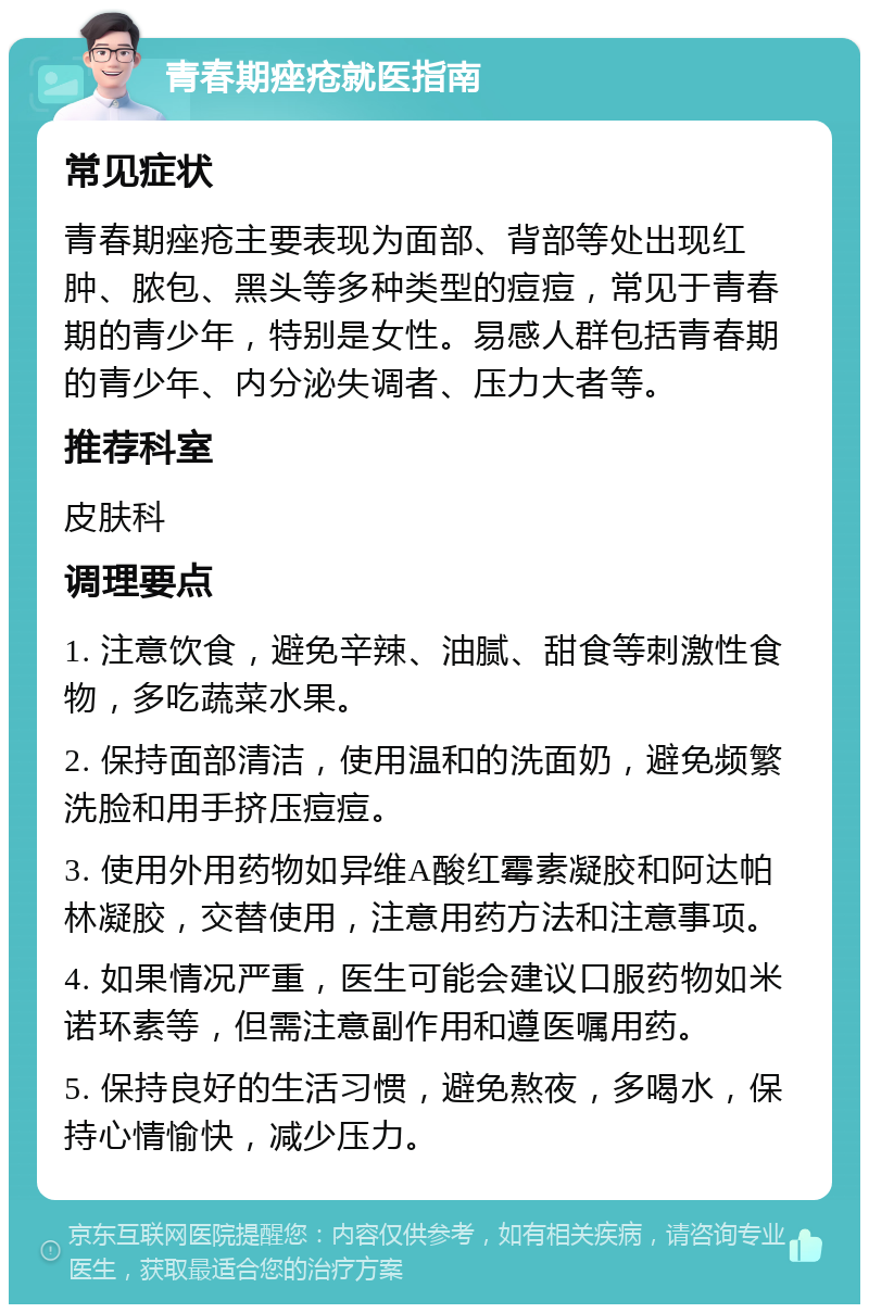 青春期痤疮就医指南 常见症状 青春期痤疮主要表现为面部、背部等处出现红肿、脓包、黑头等多种类型的痘痘，常见于青春期的青少年，特别是女性。易感人群包括青春期的青少年、内分泌失调者、压力大者等。 推荐科室 皮肤科 调理要点 1. 注意饮食，避免辛辣、油腻、甜食等刺激性食物，多吃蔬菜水果。 2. 保持面部清洁，使用温和的洗面奶，避免频繁洗脸和用手挤压痘痘。 3. 使用外用药物如异维A酸红霉素凝胶和阿达帕林凝胶，交替使用，注意用药方法和注意事项。 4. 如果情况严重，医生可能会建议口服药物如米诺环素等，但需注意副作用和遵医嘱用药。 5. 保持良好的生活习惯，避免熬夜，多喝水，保持心情愉快，减少压力。