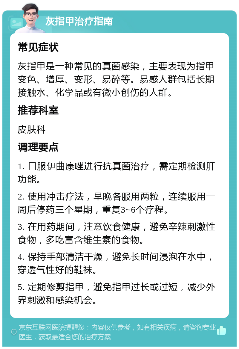 灰指甲治疗指南 常见症状 灰指甲是一种常见的真菌感染，主要表现为指甲变色、增厚、变形、易碎等。易感人群包括长期接触水、化学品或有微小创伤的人群。 推荐科室 皮肤科 调理要点 1. 口服伊曲康唑进行抗真菌治疗，需定期检测肝功能。 2. 使用冲击疗法，早晚各服用两粒，连续服用一周后停药三个星期，重复3~6个疗程。 3. 在用药期间，注意饮食健康，避免辛辣刺激性食物，多吃富含维生素的食物。 4. 保持手部清洁干燥，避免长时间浸泡在水中，穿透气性好的鞋袜。 5. 定期修剪指甲，避免指甲过长或过短，减少外界刺激和感染机会。