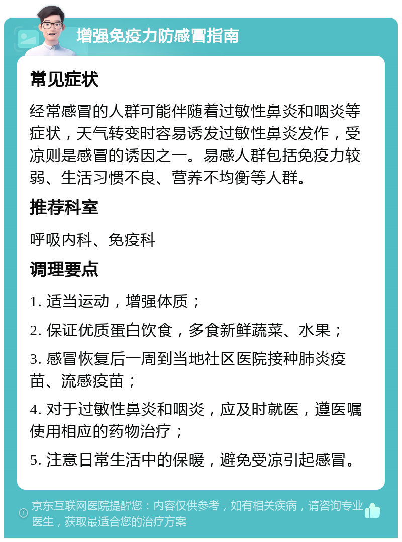 增强免疫力防感冒指南 常见症状 经常感冒的人群可能伴随着过敏性鼻炎和咽炎等症状，天气转变时容易诱发过敏性鼻炎发作，受凉则是感冒的诱因之一。易感人群包括免疫力较弱、生活习惯不良、营养不均衡等人群。 推荐科室 呼吸内科、免疫科 调理要点 1. 适当运动，增强体质； 2. 保证优质蛋白饮食，多食新鲜蔬菜、水果； 3. 感冒恢复后一周到当地社区医院接种肺炎疫苗、流感疫苗； 4. 对于过敏性鼻炎和咽炎，应及时就医，遵医嘱使用相应的药物治疗； 5. 注意日常生活中的保暖，避免受凉引起感冒。