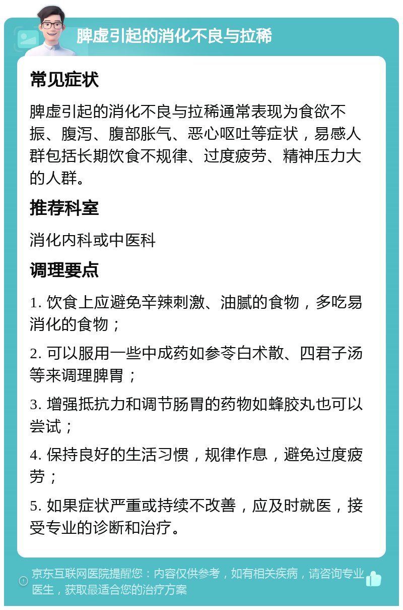 脾虚引起的消化不良与拉稀 常见症状 脾虚引起的消化不良与拉稀通常表现为食欲不振、腹泻、腹部胀气、恶心呕吐等症状，易感人群包括长期饮食不规律、过度疲劳、精神压力大的人群。 推荐科室 消化内科或中医科 调理要点 1. 饮食上应避免辛辣刺激、油腻的食物，多吃易消化的食物； 2. 可以服用一些中成药如参苓白术散、四君子汤等来调理脾胃； 3. 增强抵抗力和调节肠胃的药物如蜂胶丸也可以尝试； 4. 保持良好的生活习惯，规律作息，避免过度疲劳； 5. 如果症状严重或持续不改善，应及时就医，接受专业的诊断和治疗。