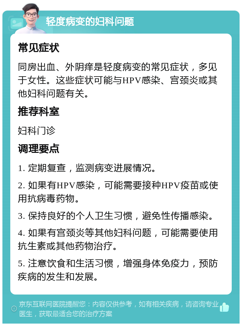 轻度病变的妇科问题 常见症状 同房出血、外阴痒是轻度病变的常见症状，多见于女性。这些症状可能与HPV感染、宫颈炎或其他妇科问题有关。 推荐科室 妇科门诊 调理要点 1. 定期复查，监测病变进展情况。 2. 如果有HPV感染，可能需要接种HPV疫苗或使用抗病毒药物。 3. 保持良好的个人卫生习惯，避免性传播感染。 4. 如果有宫颈炎等其他妇科问题，可能需要使用抗生素或其他药物治疗。 5. 注意饮食和生活习惯，增强身体免疫力，预防疾病的发生和发展。