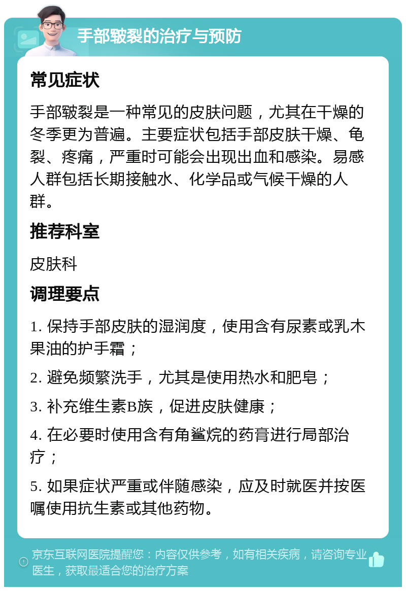 手部皲裂的治疗与预防 常见症状 手部皲裂是一种常见的皮肤问题，尤其在干燥的冬季更为普遍。主要症状包括手部皮肤干燥、龟裂、疼痛，严重时可能会出现出血和感染。易感人群包括长期接触水、化学品或气候干燥的人群。 推荐科室 皮肤科 调理要点 1. 保持手部皮肤的湿润度，使用含有尿素或乳木果油的护手霜； 2. 避免频繁洗手，尤其是使用热水和肥皂； 3. 补充维生素B族，促进皮肤健康； 4. 在必要时使用含有角鲨烷的药膏进行局部治疗； 5. 如果症状严重或伴随感染，应及时就医并按医嘱使用抗生素或其他药物。