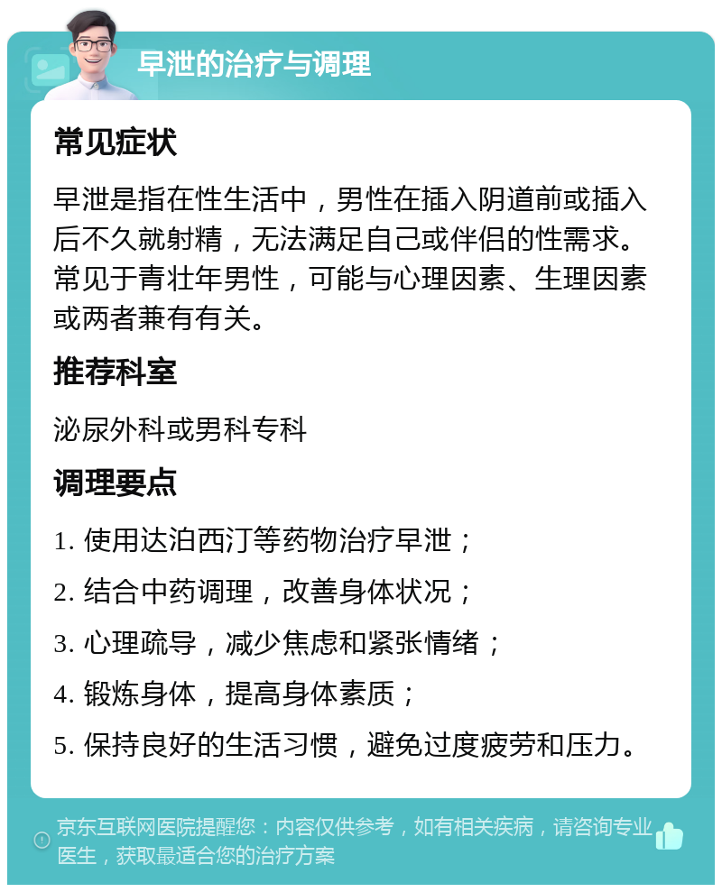 早泄的治疗与调理 常见症状 早泄是指在性生活中，男性在插入阴道前或插入后不久就射精，无法满足自己或伴侣的性需求。常见于青壮年男性，可能与心理因素、生理因素或两者兼有有关。 推荐科室 泌尿外科或男科专科 调理要点 1. 使用达泊西汀等药物治疗早泄； 2. 结合中药调理，改善身体状况； 3. 心理疏导，减少焦虑和紧张情绪； 4. 锻炼身体，提高身体素质； 5. 保持良好的生活习惯，避免过度疲劳和压力。