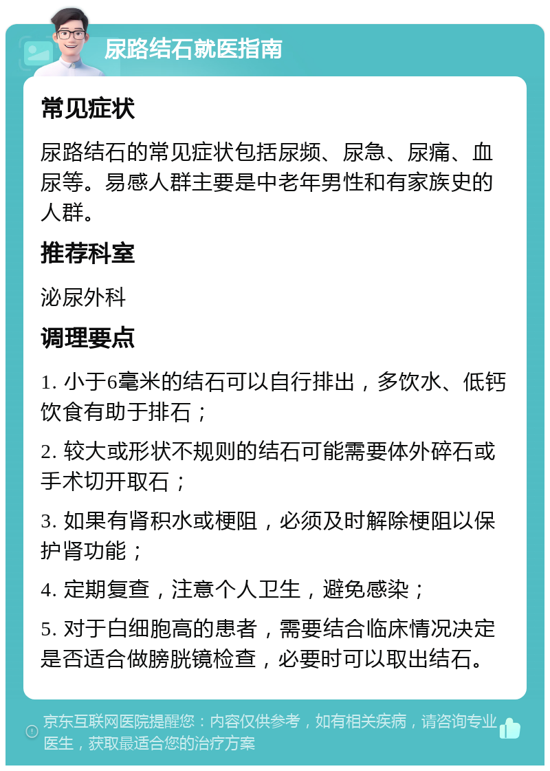 尿路结石就医指南 常见症状 尿路结石的常见症状包括尿频、尿急、尿痛、血尿等。易感人群主要是中老年男性和有家族史的人群。 推荐科室 泌尿外科 调理要点 1. 小于6毫米的结石可以自行排出，多饮水、低钙饮食有助于排石； 2. 较大或形状不规则的结石可能需要体外碎石或手术切开取石； 3. 如果有肾积水或梗阻，必须及时解除梗阻以保护肾功能； 4. 定期复查，注意个人卫生，避免感染； 5. 对于白细胞高的患者，需要结合临床情况决定是否适合做膀胱镜检查，必要时可以取出结石。