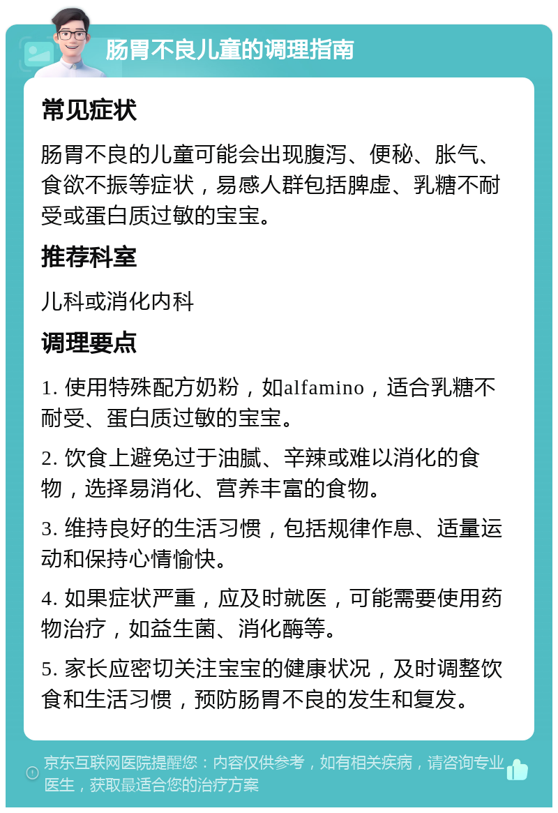 肠胃不良儿童的调理指南 常见症状 肠胃不良的儿童可能会出现腹泻、便秘、胀气、食欲不振等症状，易感人群包括脾虚、乳糖不耐受或蛋白质过敏的宝宝。 推荐科室 儿科或消化内科 调理要点 1. 使用特殊配方奶粉，如alfamino，适合乳糖不耐受、蛋白质过敏的宝宝。 2. 饮食上避免过于油腻、辛辣或难以消化的食物，选择易消化、营养丰富的食物。 3. 维持良好的生活习惯，包括规律作息、适量运动和保持心情愉快。 4. 如果症状严重，应及时就医，可能需要使用药物治疗，如益生菌、消化酶等。 5. 家长应密切关注宝宝的健康状况，及时调整饮食和生活习惯，预防肠胃不良的发生和复发。