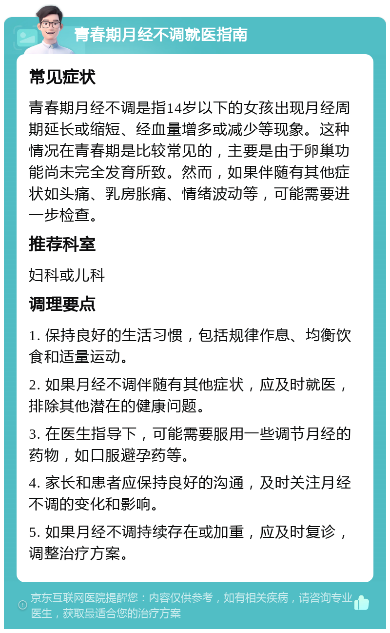 青春期月经不调就医指南 常见症状 青春期月经不调是指14岁以下的女孩出现月经周期延长或缩短、经血量增多或减少等现象。这种情况在青春期是比较常见的，主要是由于卵巢功能尚未完全发育所致。然而，如果伴随有其他症状如头痛、乳房胀痛、情绪波动等，可能需要进一步检查。 推荐科室 妇科或儿科 调理要点 1. 保持良好的生活习惯，包括规律作息、均衡饮食和适量运动。 2. 如果月经不调伴随有其他症状，应及时就医，排除其他潜在的健康问题。 3. 在医生指导下，可能需要服用一些调节月经的药物，如口服避孕药等。 4. 家长和患者应保持良好的沟通，及时关注月经不调的变化和影响。 5. 如果月经不调持续存在或加重，应及时复诊，调整治疗方案。