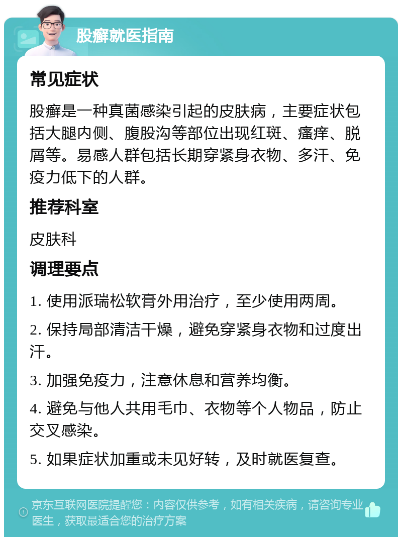 股癣就医指南 常见症状 股癣是一种真菌感染引起的皮肤病，主要症状包括大腿内侧、腹股沟等部位出现红斑、瘙痒、脱屑等。易感人群包括长期穿紧身衣物、多汗、免疫力低下的人群。 推荐科室 皮肤科 调理要点 1. 使用派瑞松软膏外用治疗，至少使用两周。 2. 保持局部清洁干燥，避免穿紧身衣物和过度出汗。 3. 加强免疫力，注意休息和营养均衡。 4. 避免与他人共用毛巾、衣物等个人物品，防止交叉感染。 5. 如果症状加重或未见好转，及时就医复查。