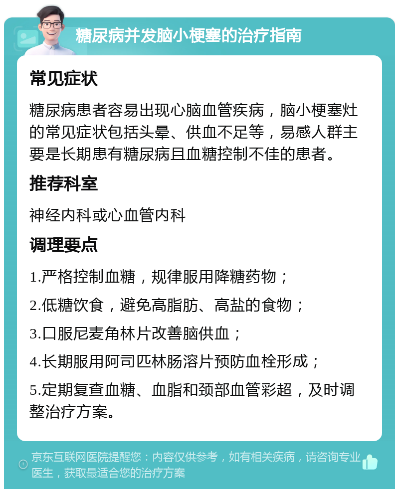 糖尿病并发脑小梗塞的治疗指南 常见症状 糖尿病患者容易出现心脑血管疾病，脑小梗塞灶的常见症状包括头晕、供血不足等，易感人群主要是长期患有糖尿病且血糖控制不佳的患者。 推荐科室 神经内科或心血管内科 调理要点 1.严格控制血糖，规律服用降糖药物； 2.低糖饮食，避免高脂肪、高盐的食物； 3.口服尼麦角林片改善脑供血； 4.长期服用阿司匹林肠溶片预防血栓形成； 5.定期复查血糖、血脂和颈部血管彩超，及时调整治疗方案。