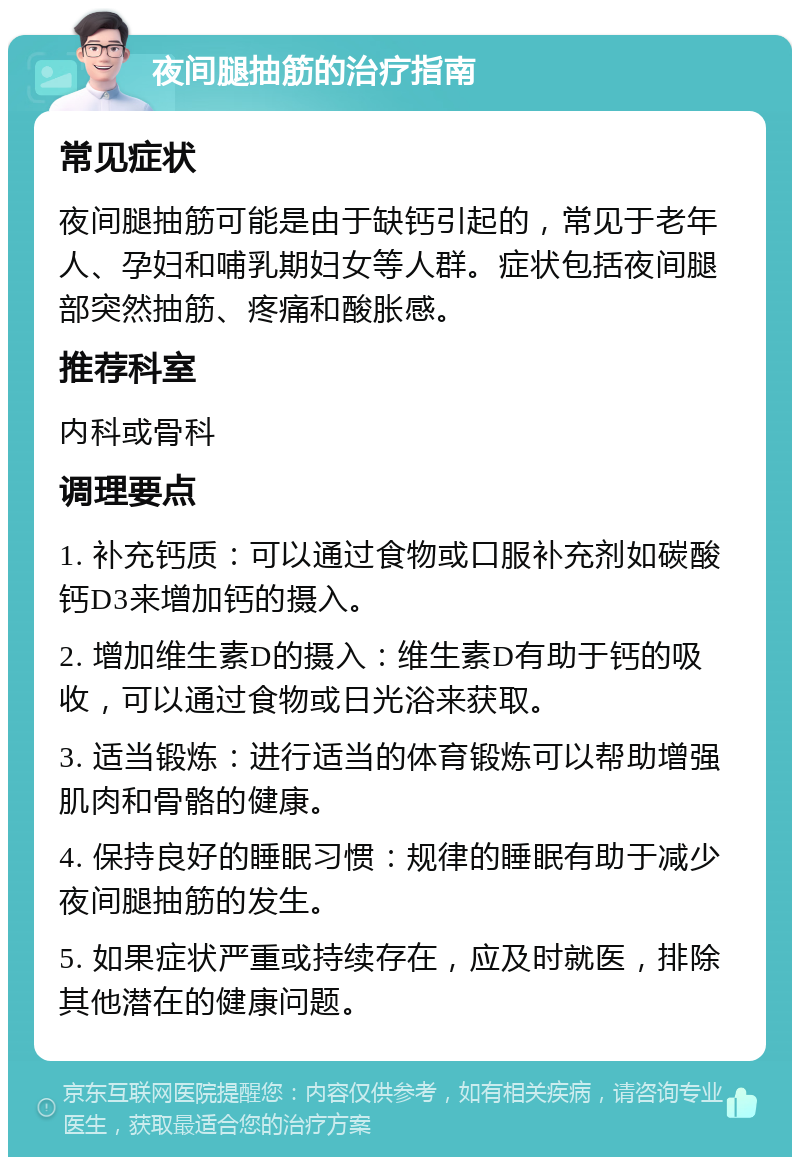 夜间腿抽筋的治疗指南 常见症状 夜间腿抽筋可能是由于缺钙引起的，常见于老年人、孕妇和哺乳期妇女等人群。症状包括夜间腿部突然抽筋、疼痛和酸胀感。 推荐科室 内科或骨科 调理要点 1. 补充钙质：可以通过食物或口服补充剂如碳酸钙D3来增加钙的摄入。 2. 增加维生素D的摄入：维生素D有助于钙的吸收，可以通过食物或日光浴来获取。 3. 适当锻炼：进行适当的体育锻炼可以帮助增强肌肉和骨骼的健康。 4. 保持良好的睡眠习惯：规律的睡眠有助于减少夜间腿抽筋的发生。 5. 如果症状严重或持续存在，应及时就医，排除其他潜在的健康问题。