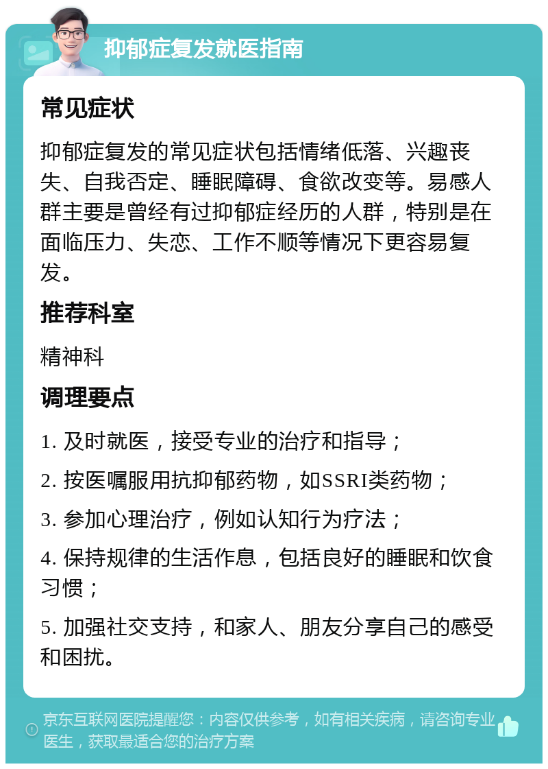 抑郁症复发就医指南 常见症状 抑郁症复发的常见症状包括情绪低落、兴趣丧失、自我否定、睡眠障碍、食欲改变等。易感人群主要是曾经有过抑郁症经历的人群，特别是在面临压力、失恋、工作不顺等情况下更容易复发。 推荐科室 精神科 调理要点 1. 及时就医，接受专业的治疗和指导； 2. 按医嘱服用抗抑郁药物，如SSRI类药物； 3. 参加心理治疗，例如认知行为疗法； 4. 保持规律的生活作息，包括良好的睡眠和饮食习惯； 5. 加强社交支持，和家人、朋友分享自己的感受和困扰。