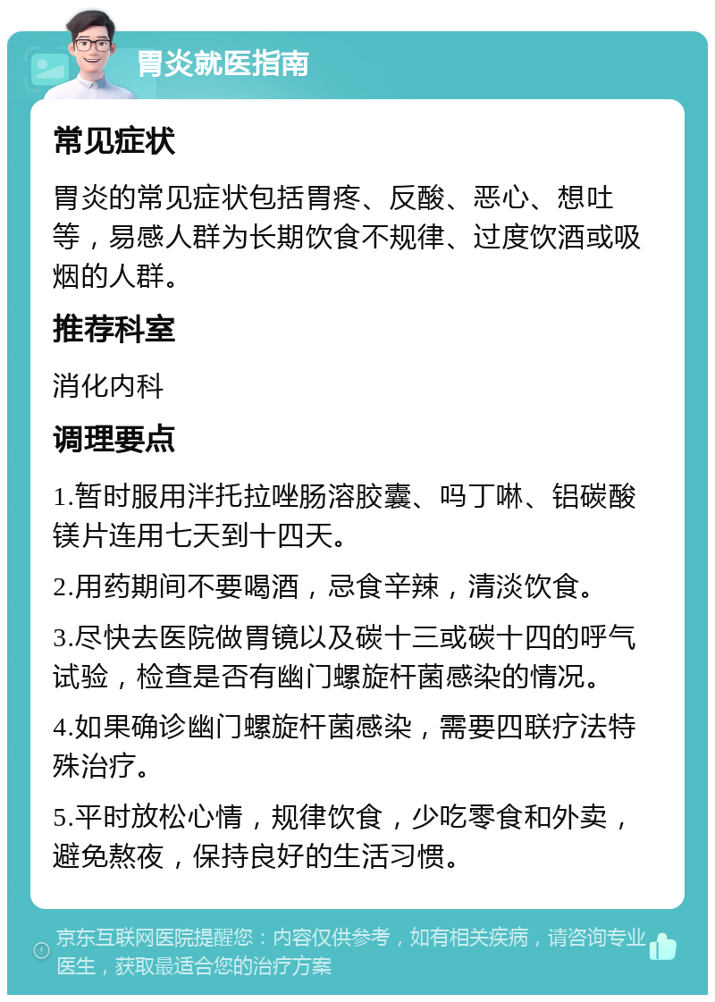 胃炎就医指南 常见症状 胃炎的常见症状包括胃疼、反酸、恶心、想吐等，易感人群为长期饮食不规律、过度饮酒或吸烟的人群。 推荐科室 消化内科 调理要点 1.暂时服用泮托拉唑肠溶胶囊、吗丁啉、铝碳酸镁片连用七天到十四天。 2.用药期间不要喝酒，忌食辛辣，清淡饮食。 3.尽快去医院做胃镜以及碳十三或碳十四的呼气试验，检查是否有幽门螺旋杆菌感染的情况。 4.如果确诊幽门螺旋杆菌感染，需要四联疗法特殊治疗。 5.平时放松心情，规律饮食，少吃零食和外卖，避免熬夜，保持良好的生活习惯。