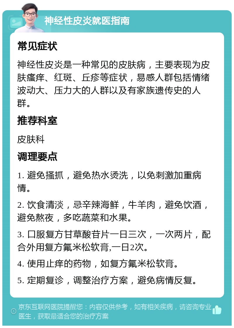 神经性皮炎就医指南 常见症状 神经性皮炎是一种常见的皮肤病，主要表现为皮肤瘙痒、红斑、丘疹等症状，易感人群包括情绪波动大、压力大的人群以及有家族遗传史的人群。 推荐科室 皮肤科 调理要点 1. 避免搔抓，避免热水烫洗，以免刺激加重病情。 2. 饮食清淡，忌辛辣海鲜，牛羊肉，避免饮酒，避免熬夜，多吃蔬菜和水果。 3. 口服复方甘草酸苷片一日三次，一次两片，配合外用复方氟米松软膏,一日2次。 4. 使用止痒的药物，如复方氟米松软膏。 5. 定期复诊，调整治疗方案，避免病情反复。