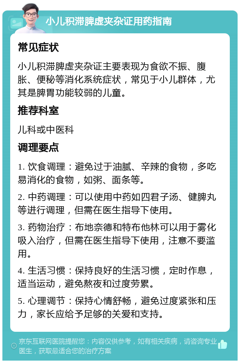 小儿积滞脾虚夹杂证用药指南 常见症状 小儿积滞脾虚夹杂证主要表现为食欲不振、腹胀、便秘等消化系统症状，常见于小儿群体，尤其是脾胃功能较弱的儿童。 推荐科室 儿科或中医科 调理要点 1. 饮食调理：避免过于油腻、辛辣的食物，多吃易消化的食物，如粥、面条等。 2. 中药调理：可以使用中药如四君子汤、健脾丸等进行调理，但需在医生指导下使用。 3. 药物治疗：布地奈德和特布他林可以用于雾化吸入治疗，但需在医生指导下使用，注意不要滥用。 4. 生活习惯：保持良好的生活习惯，定时作息，适当运动，避免熬夜和过度劳累。 5. 心理调节：保持心情舒畅，避免过度紧张和压力，家长应给予足够的关爱和支持。