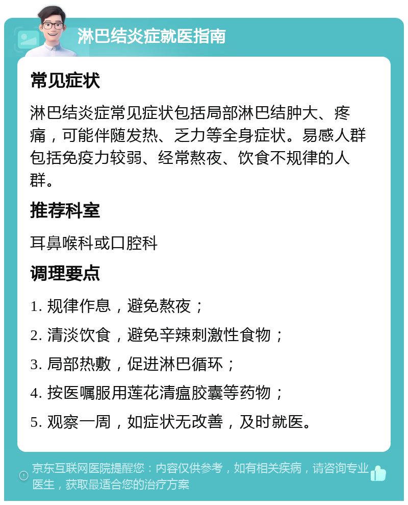 淋巴结炎症就医指南 常见症状 淋巴结炎症常见症状包括局部淋巴结肿大、疼痛，可能伴随发热、乏力等全身症状。易感人群包括免疫力较弱、经常熬夜、饮食不规律的人群。 推荐科室 耳鼻喉科或口腔科 调理要点 1. 规律作息，避免熬夜； 2. 清淡饮食，避免辛辣刺激性食物； 3. 局部热敷，促进淋巴循环； 4. 按医嘱服用莲花清瘟胶囊等药物； 5. 观察一周，如症状无改善，及时就医。