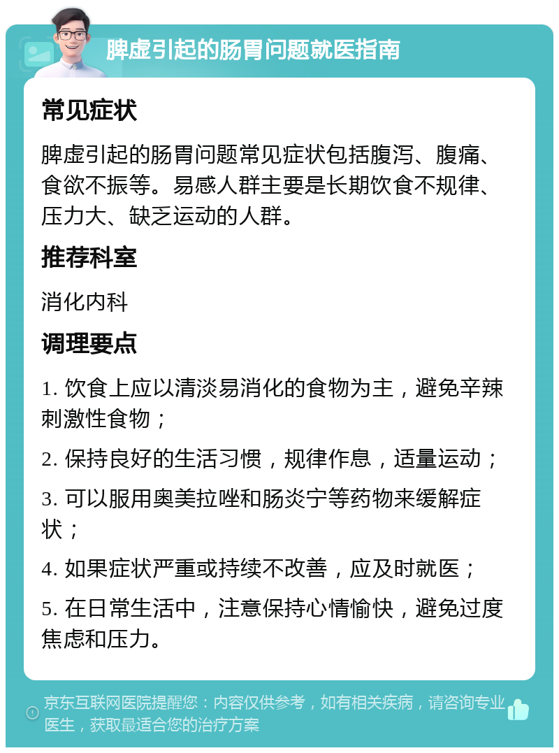 脾虚引起的肠胃问题就医指南 常见症状 脾虚引起的肠胃问题常见症状包括腹泻、腹痛、食欲不振等。易感人群主要是长期饮食不规律、压力大、缺乏运动的人群。 推荐科室 消化内科 调理要点 1. 饮食上应以清淡易消化的食物为主，避免辛辣刺激性食物； 2. 保持良好的生活习惯，规律作息，适量运动； 3. 可以服用奥美拉唑和肠炎宁等药物来缓解症状； 4. 如果症状严重或持续不改善，应及时就医； 5. 在日常生活中，注意保持心情愉快，避免过度焦虑和压力。