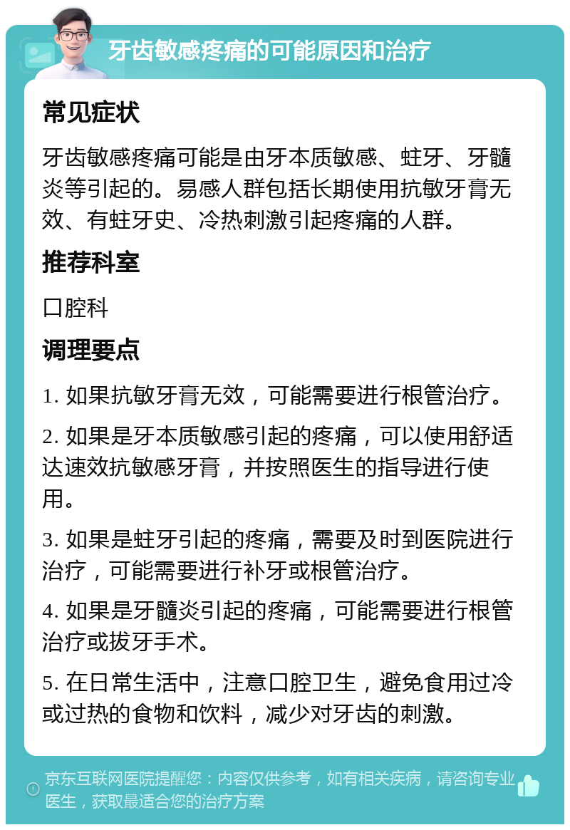 牙齿敏感疼痛的可能原因和治疗 常见症状 牙齿敏感疼痛可能是由牙本质敏感、蛀牙、牙髓炎等引起的。易感人群包括长期使用抗敏牙膏无效、有蛀牙史、冷热刺激引起疼痛的人群。 推荐科室 口腔科 调理要点 1. 如果抗敏牙膏无效，可能需要进行根管治疗。 2. 如果是牙本质敏感引起的疼痛，可以使用舒适达速效抗敏感牙膏，并按照医生的指导进行使用。 3. 如果是蛀牙引起的疼痛，需要及时到医院进行治疗，可能需要进行补牙或根管治疗。 4. 如果是牙髓炎引起的疼痛，可能需要进行根管治疗或拔牙手术。 5. 在日常生活中，注意口腔卫生，避免食用过冷或过热的食物和饮料，减少对牙齿的刺激。