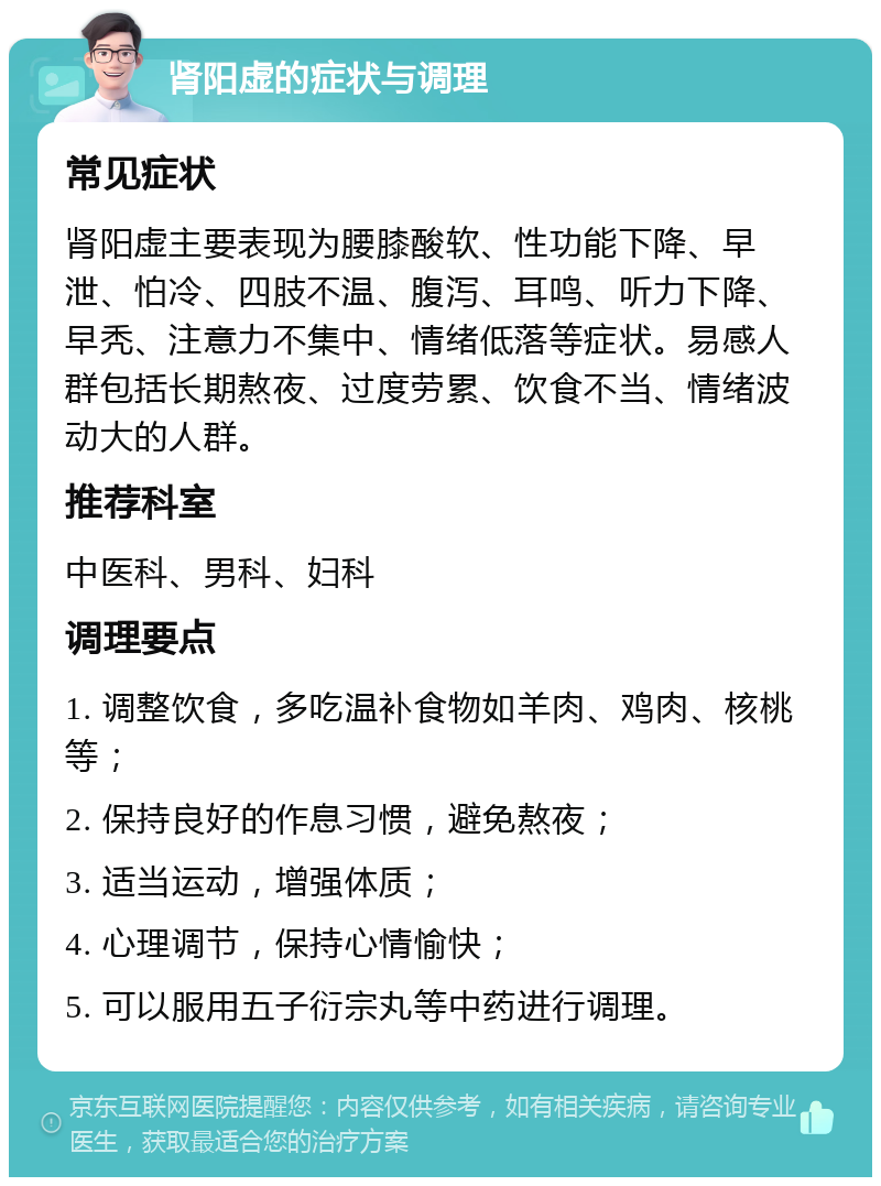 肾阳虚的症状与调理 常见症状 肾阳虚主要表现为腰膝酸软、性功能下降、早泄、怕冷、四肢不温、腹泻、耳鸣、听力下降、早秃、注意力不集中、情绪低落等症状。易感人群包括长期熬夜、过度劳累、饮食不当、情绪波动大的人群。 推荐科室 中医科、男科、妇科 调理要点 1. 调整饮食，多吃温补食物如羊肉、鸡肉、核桃等； 2. 保持良好的作息习惯，避免熬夜； 3. 适当运动，增强体质； 4. 心理调节，保持心情愉快； 5. 可以服用五子衍宗丸等中药进行调理。