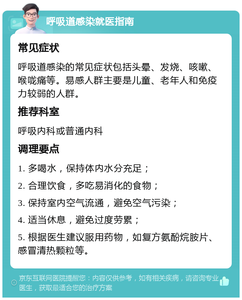 呼吸道感染就医指南 常见症状 呼吸道感染的常见症状包括头晕、发烧、咳嗽、喉咙痛等。易感人群主要是儿童、老年人和免疫力较弱的人群。 推荐科室 呼吸内科或普通内科 调理要点 1. 多喝水，保持体内水分充足； 2. 合理饮食，多吃易消化的食物； 3. 保持室内空气流通，避免空气污染； 4. 适当休息，避免过度劳累； 5. 根据医生建议服用药物，如复方氨酚烷胺片、感冒清热颗粒等。