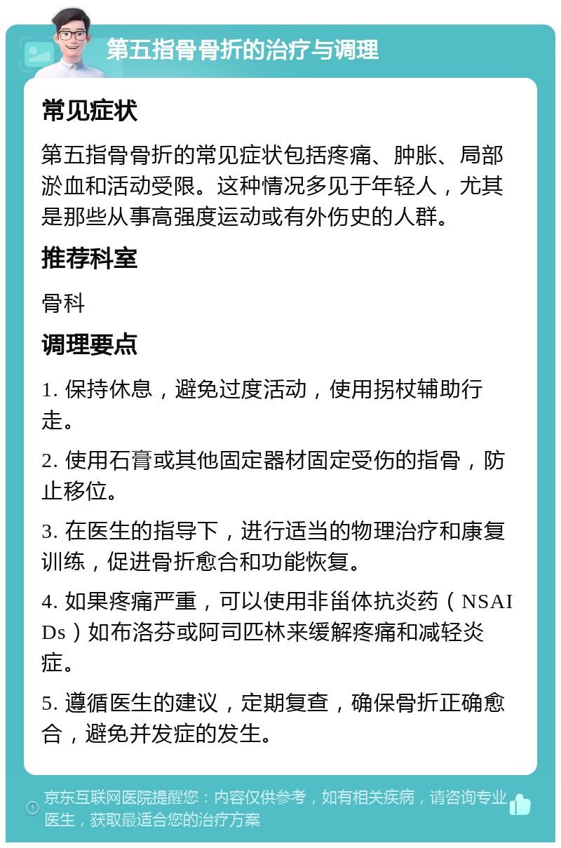 第五指骨骨折的治疗与调理 常见症状 第五指骨骨折的常见症状包括疼痛、肿胀、局部淤血和活动受限。这种情况多见于年轻人，尤其是那些从事高强度运动或有外伤史的人群。 推荐科室 骨科 调理要点 1. 保持休息，避免过度活动，使用拐杖辅助行走。 2. 使用石膏或其他固定器材固定受伤的指骨，防止移位。 3. 在医生的指导下，进行适当的物理治疗和康复训练，促进骨折愈合和功能恢复。 4. 如果疼痛严重，可以使用非甾体抗炎药（NSAIDs）如布洛芬或阿司匹林来缓解疼痛和减轻炎症。 5. 遵循医生的建议，定期复查，确保骨折正确愈合，避免并发症的发生。